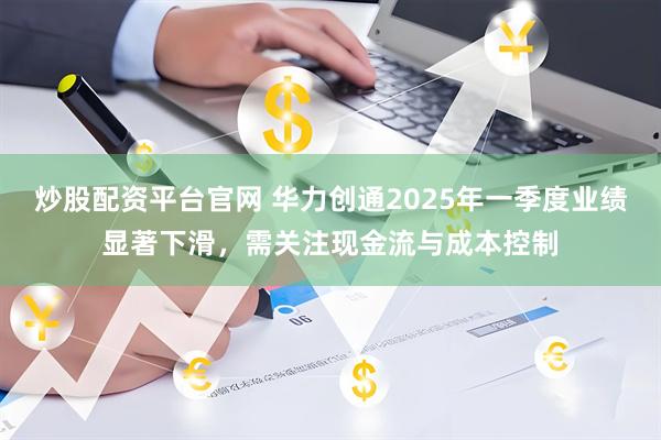 炒股配资平台官网 华力创通2025年一季度业绩显著下滑，需关注现金流与成本控制