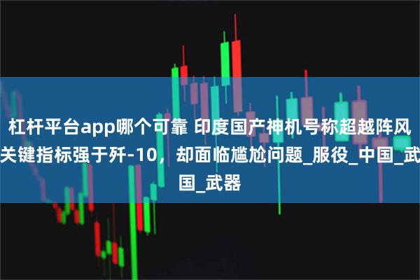 杠杆平台app哪个可靠 印度国产神机号称超越阵风，关键指标强于歼-10，却面临尴尬问题_服役_中国_武器