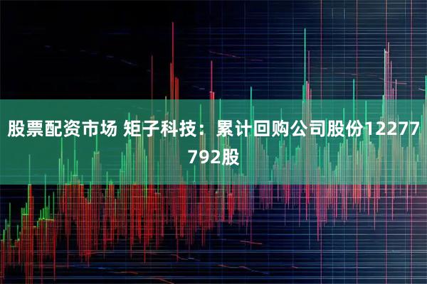 股票配资市场 矩子科技：累计回购公司股份12277792股
