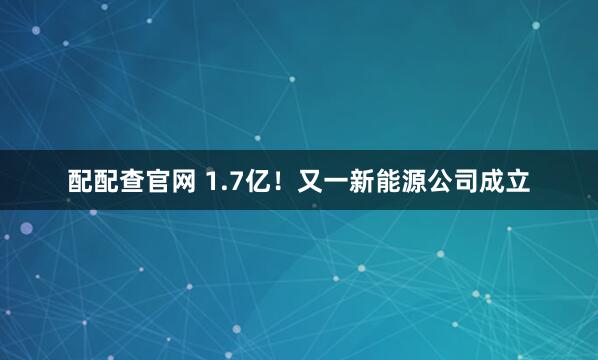 配配查官网 1.7亿！又一新能源公司成立