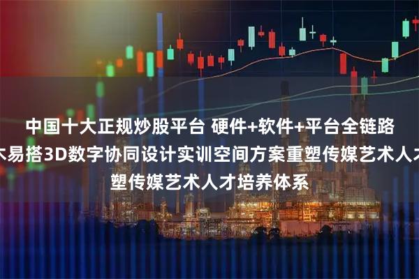 中国十大正规炒股平台 硬件+软件+平台全链路赋能！积木易搭3D数字协同设计实训空间方案重塑传媒艺术人才培养体系