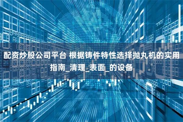 配资炒股公司平台 根据铸件特性选择抛丸机的实用指南_清理_表面_的设备