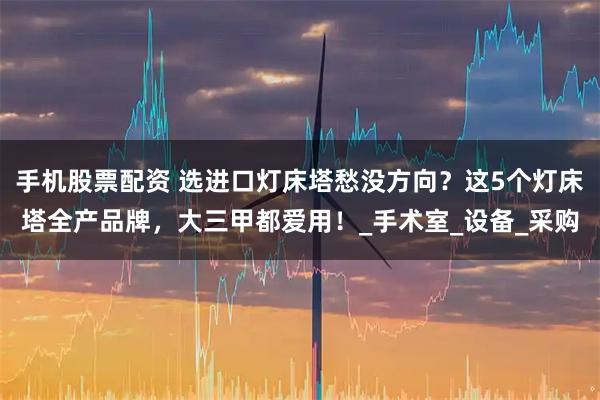 手机股票配资 选进口灯床塔愁没方向？这5个灯床塔全产品牌，大三甲都爱用！_手术室_设备_采购