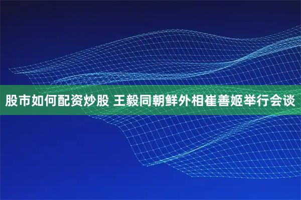 股市如何配资炒股 王毅同朝鲜外相崔善姬举行会谈